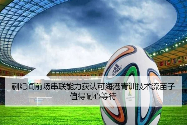 蒯纪闻前场串联能力获认可海港青训技术流苗子值得耐心等待